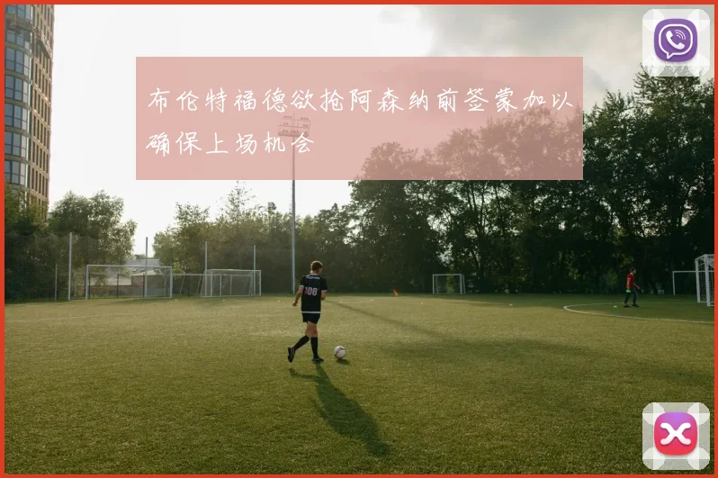 布伦特福德欲抢阿森纳前签蒙加以确保上场机会