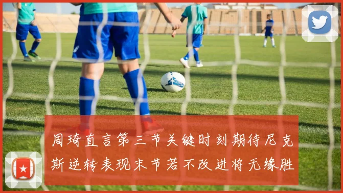 周琦直言第三节关键时刻期待尼克斯逆转表现末节若不改进将无缘胜利