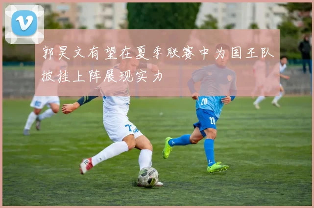 郭昊文有望在夏季联赛中为国王队披挂上阵展现实力