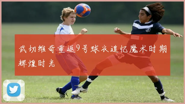 武切维奇重返9号球衣追忆魔术时期辉煌时光