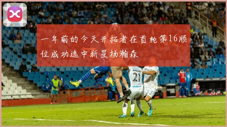 一年前的今天开拓者在首轮第16顺位成功选中新星杨瀚森