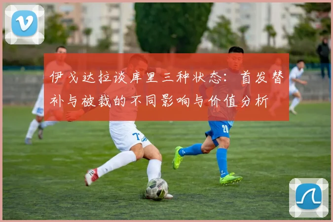伊戈达拉谈库里三种状态：首发替补与被裁的不同影响与价值分析