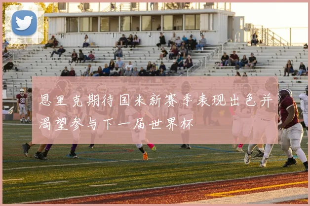 恩里克期待国米新赛季表现出色并渴望参与下一届世界杯