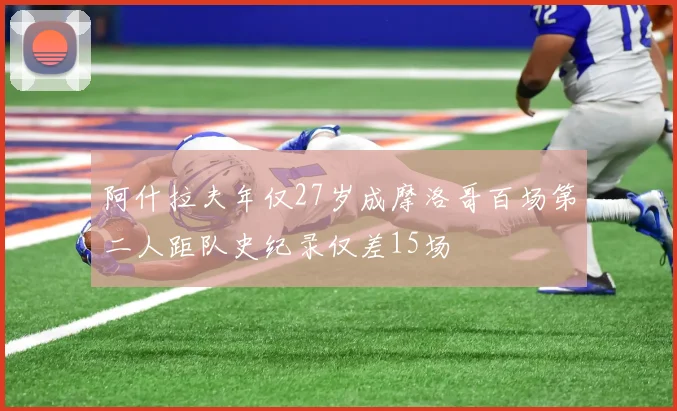 阿什拉夫年仅27岁成摩洛哥百场第二人距队史纪录仅差15场