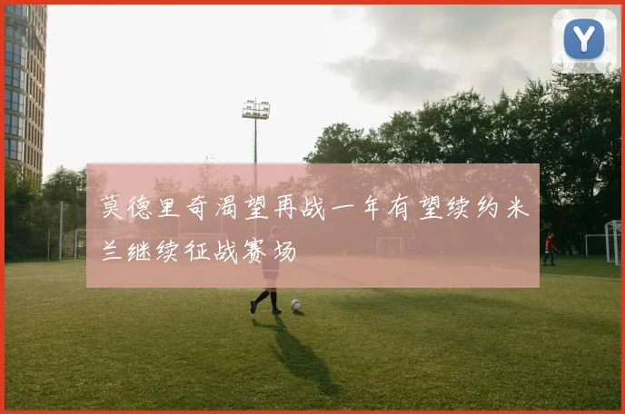 莫德里奇渴望再战一年有望续约米兰继续征战赛场
