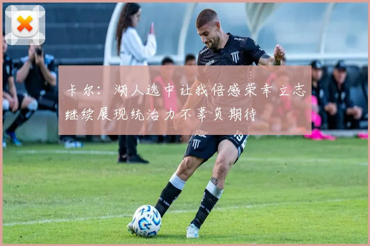 卡尔：湖人选中让我倍感荣幸立志继续展现统治力不辜负期待