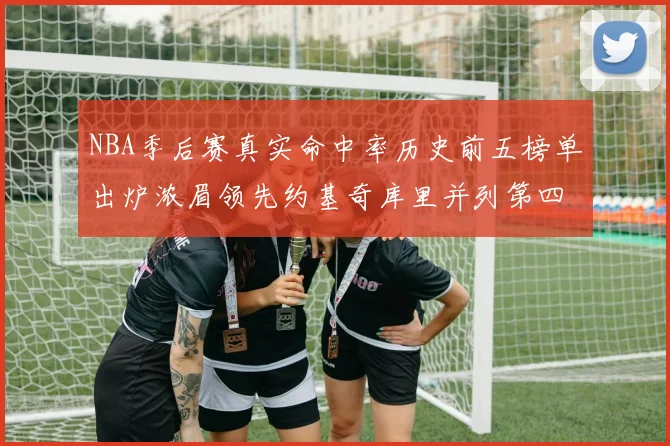 NBA季后赛真实命中率历史前五榜单出炉浓眉领先约基奇库里并列第四