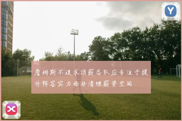 詹姆斯不追求顶薪各队应专注于提升阵容实力而非清理薪资空间