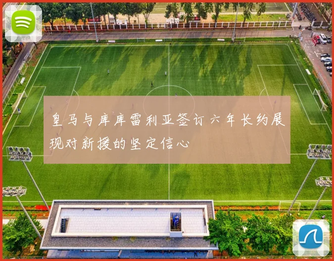 皇马与库库雷利亚签订六年长约展现对新援的坚定信心