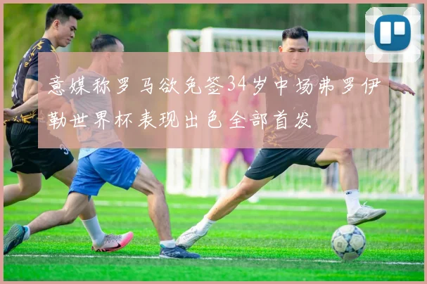 意媒称罗马欲免签34岁中场弗罗伊勒世界杯表现出色全部首发
