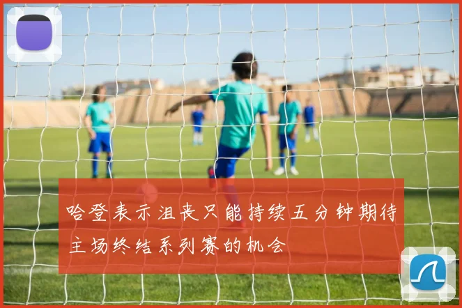 哈登表示沮丧只能持续五分钟期待主场终结系列赛的机会