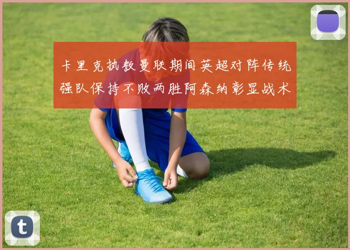 卡里克执教曼联期间英超对阵传统强队保持不败两胜阿森纳彰显战术智慧