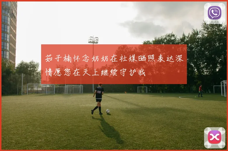 茹子楠怀念奶奶在社媒晒照表达深情愿您在天上继续守护我