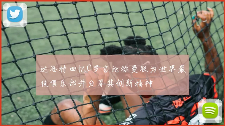达洛特回忆C罗言论称曼联为世界最佳俱乐部并分享其创新精神